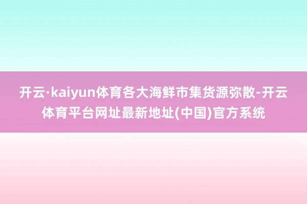 开云·kaiyun体育各大海鲜市集货源弥散-开云体育平台网址最新地址(中国)官方系统