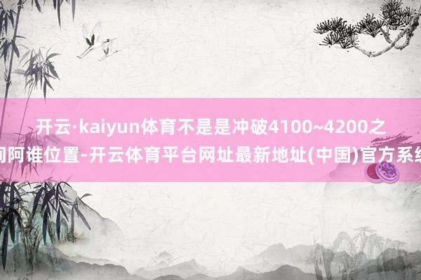开云·kaiyun体育不是是冲破4100~4200之间阿谁位置-开云体育平台网址最新地址(中国)官方系统
