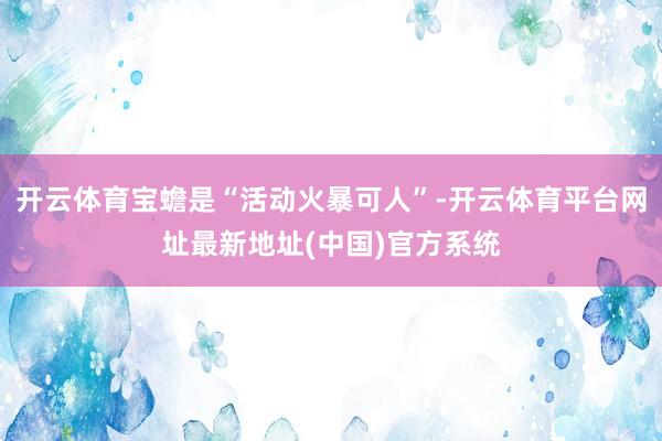 开云体育宝蟾是“活动火暴可人”-开云体育平台网址最新地址(中国)官方系统