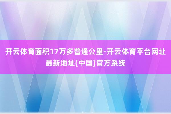 开云体育面积17万多普通公里-开云体育平台网址最新地址(中国)官方系统