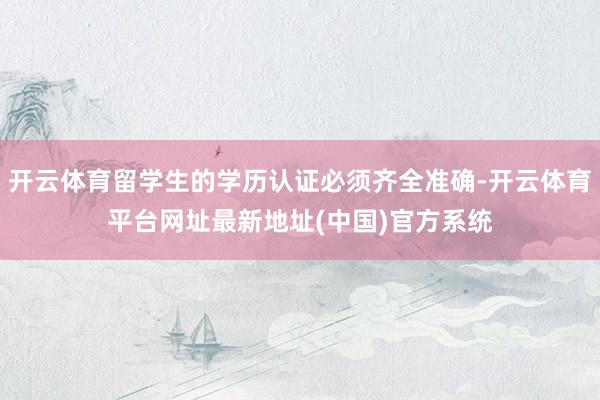 开云体育留学生的学历认证必须齐全准确-开云体育平台网址最新地址(中国)官方系统