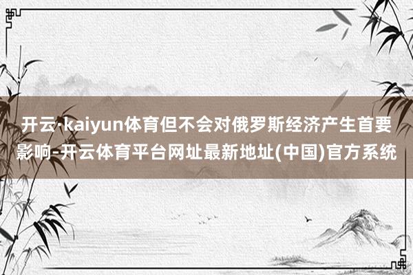 开云·kaiyun体育但不会对俄罗斯经济产生首要影响-开云体育平台网址最新地址(中国)官方系统