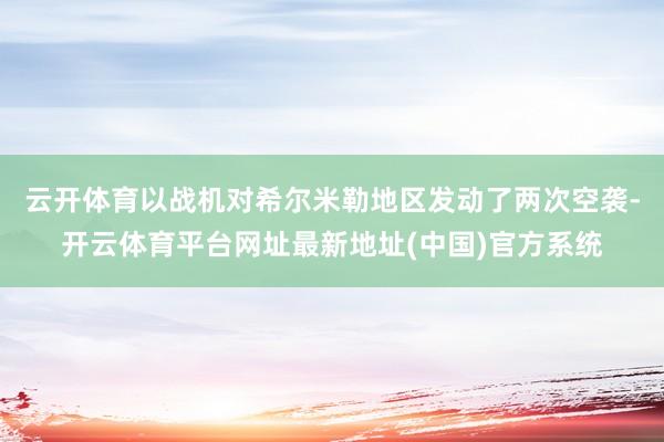 云开体育以战机对希尔米勒地区发动了两次空袭-开云体育平台网址最新地址(中国)官方系统