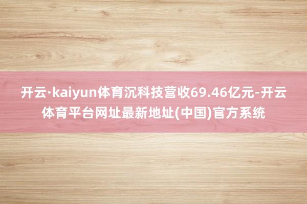开云·kaiyun体育沉科技营收69.46亿元-开云体育平台网址最新地址(中国)官方系统