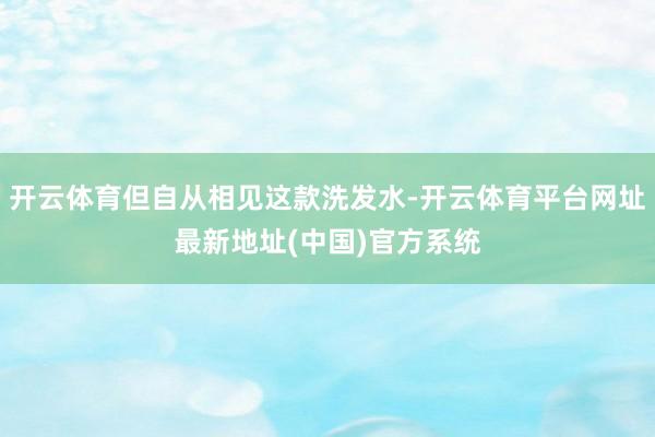 开云体育但自从相见这款洗发水-开云体育平台网址最新地址(中国)官方系统