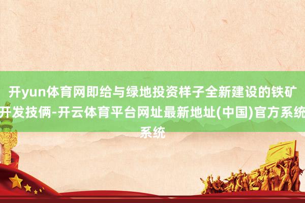 开yun体育网即给与绿地投资样子全新建设的铁矿开发技俩-开云体育平台网址最新地址(中国)官方系统
