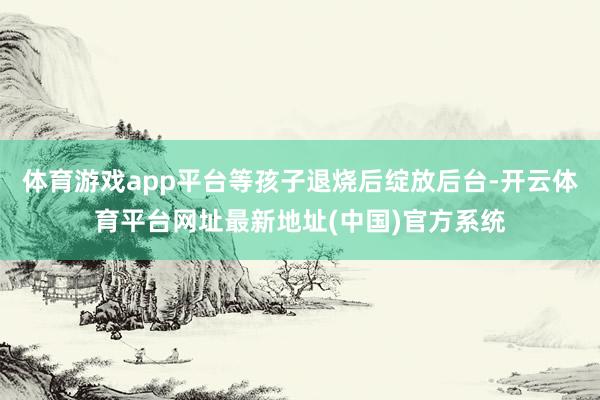 体育游戏app平台等孩子退烧后绽放后台-开云体育平台网址最新地址(中国)官方系统