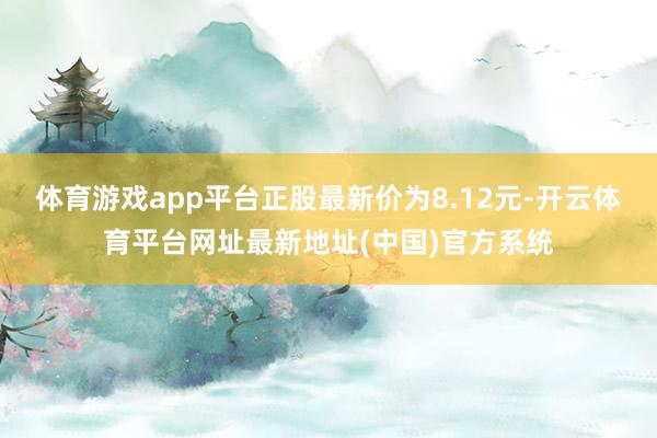 体育游戏app平台正股最新价为8.12元-开云体育平台网址最新地址(中国)官方系统