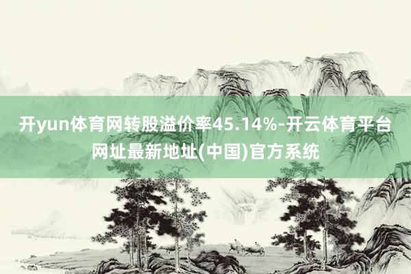 开yun体育网转股溢价率45.14%-开云体育平台网址最新地址(中国)官方系统
