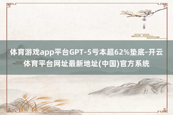 体育游戏app平台GPT-5亏本超62%垫底-开云体育平台网址最新地址(中国)官方系统
