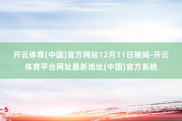 开云体育(中国)官方网站　　12月11日晚间-开云体育平台网址最新地址(中国)官方系统