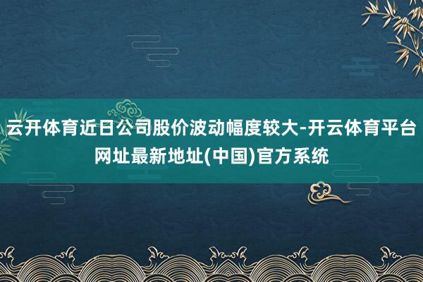 云开体育近日公司股价波动幅度较大-开云体育平台网址最新地址(中国)官方系统