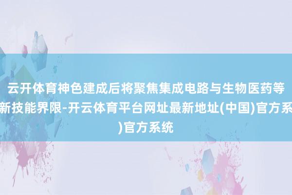 云开体育神色建成后将聚焦集成电路与生物医药等高新技能界限-开云体育平台网址最新地址(中国)官方系统