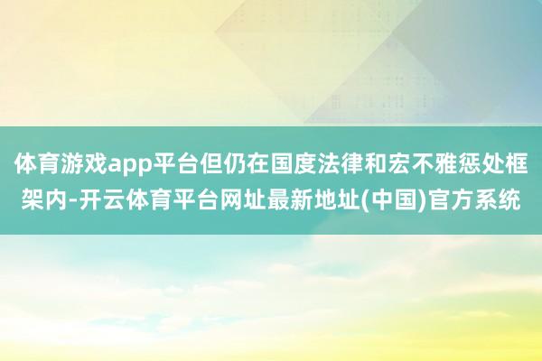 体育游戏app平台但仍在国度法律和宏不雅惩处框架内-开云体育平台网址最新地址(中国)官方系统