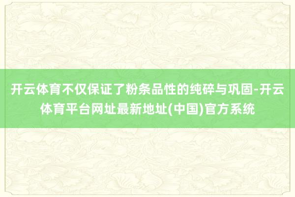 开云体育不仅保证了粉条品性的纯碎与巩固-开云体育平台网址最新地址(中国)官方系统