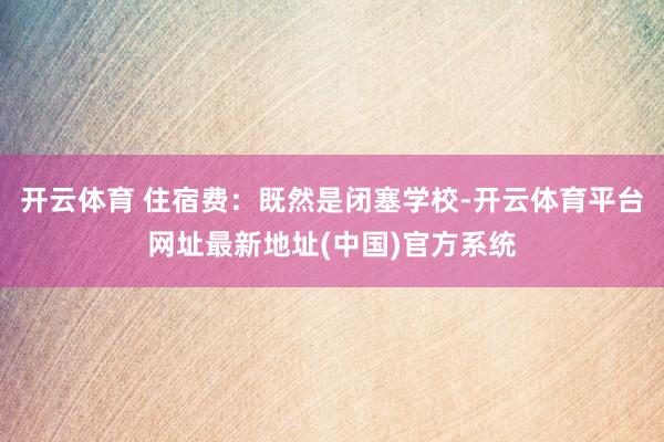 开云体育 住宿费：既然是闭塞学校-开云体育平台网址最新地址(中国)官方系统