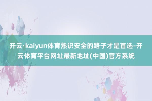 开云·kaiyun体育熟识安全的路子才是首选-开云体育平台网址最新地址(中国)官方系统