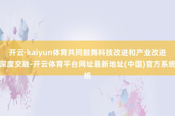 开云·kaiyun体育共同鼓舞科技改进和产业改进深度交融-开云体育平台网址最新地址(中国)官方系统