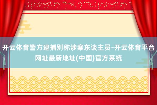 开云体育警方逮捕别称涉案东谈主员-开云体育平台网址最新地址(中国)官方系统