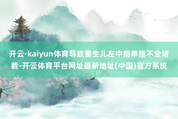 开云·kaiyun体育导致重生儿左中指单指不全堵截-开云体育平台网址最新地址(中国)官方系统