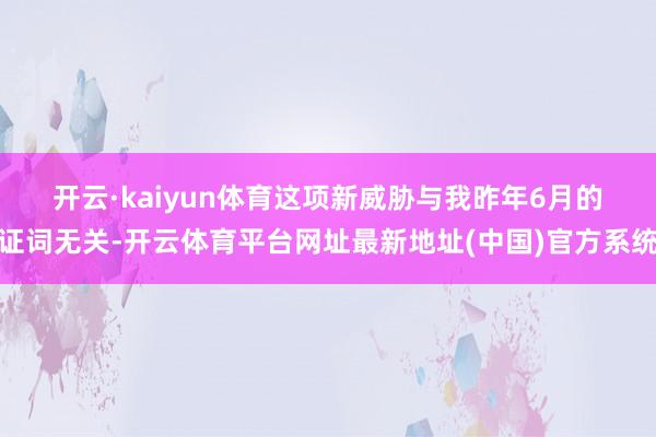 开云·kaiyun体育　　这项新威胁与我昨年6月的证词无关-开云体育平台网址最新地址(中国)官方系统