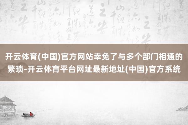 开云体育(中国)官方网站幸免了与多个部门相通的繁琐-开云体育平台网址最新地址(中国)官方系统