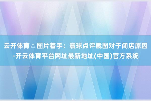 云开体育△图片着手：寰球点评截图对于闭店原因-开云体育平台网址最新地址(中国)官方系统