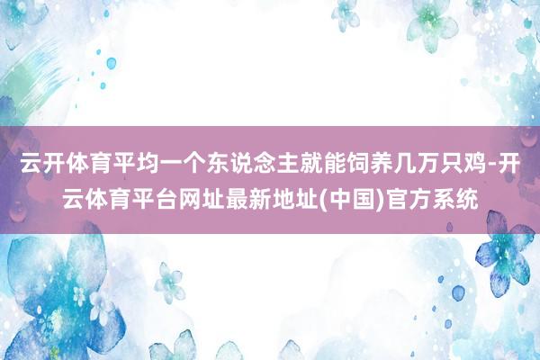 云开体育平均一个东说念主就能饲养几万只鸡-开云体育平台网址最新地址(中国)官方系统
