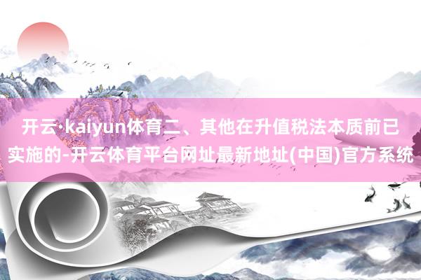 开云·kaiyun体育二、其他在升值税法本质前已实施的-开云体育平台网址最新地址(中国)官方系统