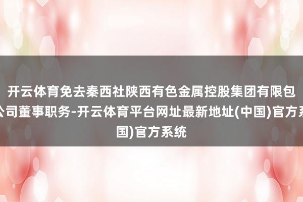 开云体育免去秦西社陕西有色金属控股集团有限包袱公司董事职务-开云体育平台网址最新地址(中国)官方系统